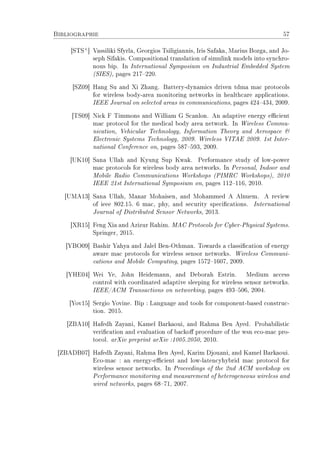Bibliographie 57
[STS+
] Vassiliki Sfyrla, Georgios Tsiligiannis, Iris Safaka, Marius Bozga, and Jo-
seph Sifakis. Compositional translation of simulink models into synchro-
nous bip. In International Symposium on Industrial Embedded System
(SIES), pages 217220.
[SZ09] Hang Su and Xi Zhang. Battery-dynamics driven tdma mac protocols
for wireless body-area monitoring networks in healthcare applications.
IEEE Journal on selected areas in communications, pages 424434, 2009.
[TS09] Nick F Timmons and William G Scanlon. An adaptive energy ecient
mac protocol for the medical body area network. In Wireless Commu-
nication, Vehicular Technology, Information Theory and Aerospace 
Electronic Systems Technology, 2009. Wireless VITAE 2009. 1st Inter-
national Conference on, pages 587593, 2009.
[UK10] Sana Ullah and Kyung Sup Kwak. Performance study of low-power
mac protocols for wireless body area networks. In Personal, Indoor and
Mobile Radio Communications Workshops (PIMRC Workshops), 2010
IEEE 21st International Symposium on, pages 112116, 2010.
[UMA13] Sana Ullah, Manar Mohaisen, and Mohammed A Alnuem. A review
of ieee 802.15. 6 mac, phy, and security specications. International
Journal of Distributed Sensor Networks, 2013.
[XR15] Feng Xia and Azizur Rahim. MAC Protocols for Cyber-Physical Systems.
Springer, 2015.
[YBO09] Bashir Yahya and Jalel Ben-Othman. Towards a classication of energy
aware mac protocols for wireless sensor networks. Wireless Communi-
cations and Mobile Computing, pages 15721607, 2009.
[YHE04] Wei Ye, John Heidemann, and Deborah Estrin. Medium access
control with coordinated adaptive sleeping for wireless sensor networks.
IEEE/ACM Transactions on networking, pages 493506, 2004.
[Yov15] Sergio Yovine. Bip : Language and tools for component-based construc-
tion. 2015.
[ZBA10] Hafedh Zayani, Kamel Barkaoui, and Rahma Ben Ayed. Probabilistic
verication and evaluation of backo procedure of the wsn eco-mac pro-
tocol. arXiv preprint arXiv :1005.2050, 2010.
[ZBADB07] Hafedh Zayani, Rahma Ben Ayed, Karim Djouani, and Kamel Barkaoui.
Eco-mac : an energy-ecient and low-latencyhybrid mac protocol for
wireless sensor networks. In Proceedings of the 2nd ACM workshop on
Performance monitoring and measurement of heterogeneous wireless and
wired networks, pages 6871, 2007.
 
