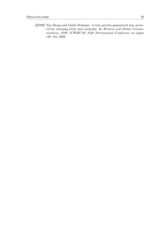 Bibliographie 58
[ZD09] Yan Zhang and Guido Dolmans. A new priority-guaranteed mac proto-
col for emerging body area networks. In Wireless and Mobile Commu-
nications, 2009. ICWMC'09. Fifth International Conference on, pages
140145, 2009.
 