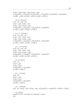 60
r1.idn=s.idn;r2.idn=s.idn;r3.idn=s.idn ;
r1.TimeSYN=s.TimeSYN;r2.TimeSYN=s.TimeSYN;r3.TimeSYN=s.TimeSYN;
r1.CRC=s.CRC ;r2.CRC=s.CRC;r3.CRC=s.CRC;}
on s r1 r2 down{
r1.ft=s.ft; r2.ft=s.ft;
r1.idc=s.idc; r2.idc=s.idc;
r1.idn=s.idn; r2.idn=s.idn;
r1.TimeSYN=s.TimeSYN; r2.TimeSYN=s.TimeSYN;
r1.CRC=s.CRC ; r2.CRC=s.CRC ;}
on s r1 r3 down {
r1.ft=s.ft; r3.ft=s.ft;
r1.idc=s.idc; r3.idc=s.idc;
r1.idn=s.idn; r3.idn=s.idn;
r1.TimeSYN=s.TimeSYN; r3.TimeSYN=s.TimeSYN;
r1.CRC=s.CRC ; r3.CRC=s.CRC ;}
on s r2 r3 down{
r2.ft=s.ft; r3.ft=s.ft;
r2.idc=s.idc; r3.idc=s.idc;
r2.idn=s.idn; r3.idn=s.idn;
r2.TimeSYN=s.TimeSYN; r3.TimeSYN=s.TimeSYN;
r2.CRC=s.CRC ; r3.CRC=s.CRC ;}
on s r1 down{
r1.ft=s.ft;
r1.idc=s.idc;
r1.idn=s.idn;
r1.TimeSYN=s.TimeSYN;
r1.CRC=s.CRC ;}
on s r2 down{
r2.ft=s.ft;
r2.idc=s.idc;
r2.idn=s.idn;
r2.TimeSYN=s.TimeSYN;
r2.CRC=s.CRC ;}
on s r3 down{
r3.ft=s.ft; r3.idc=s.idc; r3.idn=s.idn; r3.TimeSYN=s.TimeSYN; r3.CRC=s.CRC;}
on s down{
printf(I'm %d : all nodes are sleeping, s.idc);}
end
 