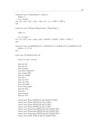 62
connector type N-Data(Dataa r, Dataa s)
dene r s
on r s down{
s.ft=r.ft; s.idc=r.idc; s.idn= r.idn ; s.L= r.L; s.CRC=r.CRC;}
end
connector type N-Request(Requesting r, Requesting s )
dene r s
on r s down{
s.ft=r.ft; s.idc=r.idc; s.idn=r.idn; s.NbrRS=r.NbrRS ; s.CRC=r.CRC ;}
end
connector type synch(HelloPortt3 s, HelloPortt3 r1, HelloPortt3 r2, HelloPortt3 r3)
dene s r1' r2' r3'
end
atom type Coordinateur(int id)
clock y,ts unit 1 second
data int idn
data int idc
data string ft
data oat TimeSYN
data string CRC
data int NbrRS
data int x
data tab VD
data tab VD1
data tab InfoP
data string packet
data int sum
data int i
data string L
data int TTs
export port Beacon RB(ft,idc,idn,TimeSYN,CRC)
export port Dataa RD1(ft,idc,idn,L,CRC)
export port Dataa RD2(ft,idc,idn,L,CRC)
export port Dataa RD3(ft,idc,idn,L,CRC)
export port Requesting RR1(ft,idc,idn,NbrRS,CRC)
export port Requesting RR2(ft,idc,idn,NbrRS,CRC)
export port Requesting RR3(ft,idc,idn,NbrRS,CRC)
export port StatF SS(ft,idc,idn,TTs,InfoP,CRC)
 