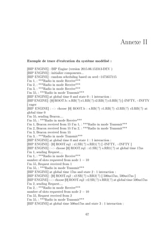 Annexe II
Exemple de trace d'exécution du système modélisé :
[BIP ENGINE] : BIP Engine (version 2015.06.152313-DEV )
[BIP ENGINE] : initialize components...
[BIP ENGINE] : random scheduling based on seed=1475657115
I'm 1, : ***Radio in mode Receive***
I'm 2, : ***Radio in mode Receive***
I'm 3, : ***Radio in mode Receive***
I'm 55, : ***Radio in mode Transmit***
[BIP ENGINE] at global time 0 and state 0 : 1 interaction :
[BIP ENGINE] : [0] ROOT.b : s.RB(?) r1.RB( ?) r2.RB(?) r3.RB(?) [ -INFTY, +INFTY
] eager
[BIP ENGINE] : - choose [0] ROOT.b : s.RB(?) r1.RB(?) r2.RB(?) r3.RB(?) at
global time 0
I'm 55, sending Beacon....
I'm 55, : ***Radio in mode Receive***
I'm 1, Beacon received from 55 I'm 1, : ***Radio in mode Transmit***
I'm 2, Beacon received from 55 I'm 2, : ***Radio in mode Transmit***
I'm 3, Beacon received from 55
I'm 3, : ***Radio in mode Transmit***
[BIP ENGINE] at global time 0 and state 1 : 1 interaction :
[BIP ENGINE] : [0] ROOT.rq1 : r1.SR(?) s.RR1(?) [ -INFTY, +INFTY ]
[BIP ENGINE] : - choose [0] ROOT.rq1 : r1.SR( ?) s.RR1(?) at global time 17ns
I'm 1, sending Request....
I'm 1, : ***Radio in mode Receive***
number of slots requested from node 1 = 10
I'm 55, Request received from 1
I'm 55, : ***Radio in mode Transmit***
[BIP ENGINE] at global time 17ns and state 2 : 1 interaction :
[BIP ENGINE] : [0] ROOT.rq2 : r2.SR(?) s.RR2(?) [ 500us17ns, 500us17ns ]
[BIP ENGINE] : - choose [0] ROOT.rq2 : r2.SR(?) s.RR2(?) at global time 500us17ns
I'm 2, sending Request....
I'm 2, : ***Radio in mode Receive***
number of slots requested from node 2 = 10
I'm 55, Request received from 2
I'm 55, : ***Radio in mode Transmit***
[BIP ENGINE] at global time 500us17ns and state 3 : 1 interaction :
67
 
