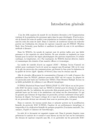 Introduction générale
L'un des dés majeurs du monde de ces dernières décennies a été l'augmentation
continue de la population des personnes âgées dans les pays développés. D'où la néces-
sité de fournir des soins de qualité à une population en croissance rapide, tout en rédui-
sant les coûts des soins de santé. Dans ce contexte, de nombreux travaux de recherche
portent sur l'utilisation des réseaux de capteurs corporels sans l (WBAN :Wireless
Body Area Network), pour faciliter et améliorer la qualité du soin et de surveillance
médicale à distance.
Dans les WBANs, les n÷uds de capteurs sont de petites tailles avec une faible
puissance et des capacités de calcul limitées. Ils sont attachés ou implantés au corps
humain pour la mesure des signes physiologiques (les patterns respiratoires, le rythme
cardiaque, la température, etc). Par conséquent, les WBANs doivent détecter, traiter
et communiquer des données d'une manière ecace et économique.
La couche de contrôle d'accès au support (MAC : Medium Access Control) est
utilisée pour coordonner l'accès de n÷ud au support sans l partagé. Elle est le c÷ur
de la pile des protocoles des communications, qui fournit la base pour la réalisation de
la qualité de service (QoS : Quality of Service) dans tous les réseaux sans l.
An de résoudre ecacement la consommation d'énergie et le trac d'urgence des
problèmes dans les WBAN, plusieurs protocoles MAC ont été conçus. La plupart de
ces protocoles sont basés sur l'architecture TDMA (Time Division Multiple Access) vu
sa faible probabilité de collision et son ecacité énergétique.
S-TDMA (Statistical Frame based TDMA) [NLH+
15, CNI+
13] est un un des proto-
coles MAC les mieux connus, basé sur TDMA et destiné pour les réseaux de capteurs
corporels sans ls. La validation des protocoles déjà proposés pour les WBANs est en
générale basée sur les tests et les simulations voir même sur des observations. Ce qui
ne garantie pas l'absence de bugs dans ces protocoles, ni leurs conformité à leurs spéci-
cations de départ. Vu l'aspect critique de ce type de systèmes, la validation formelle
de ses protocoles devient une nécessité dont nous ne pouvons plus s'en passé.
Dans ce contexte, les travaux menés dans ce mémoire portent sur la modélisation
formelle du protocole MAC S-TDMA, l'analyse de ses performances énergétique et
temporelles et la vérication formelle de quelques propriétés (l'exclusion mutuelle, l'in-
variance, l'équité et l'absence de l'interblocage).
La suite de ce document est organisée comme suit. Dans le premier chapitre, nous
présentons le contexte de ce travail et nous faisons un état de l'art sur les contraintes
des réseaux de capteurs corporels sans ls, et en particulier sur les protocoles MAC
ix
 