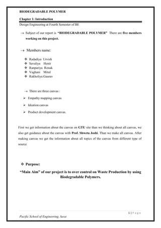 BIODEGRADABLE POLYMER
1 | P a g e
Pacific School of Engineering, Surat
Chapter 1: Introduction
Design Engineering at Fourth Semester of BE
 Subject of our report is “BIODEGRADABLE POLYMER” There are five members
working on this project.
 Members name:
 Radadiya Urvish
 Savaliya Henit
 Ranpariya Ronak
 Vaghani Mitul
 Rakholiya Gaurav
 There are three canvas :
 Empathy mapping canvas
 Ideation canvas
 Product development canvas.
First we get information about the canvas on GTU site than we thinking about all canvas, we
also get guidance about the canvas with Prof. Shweta Joshi. Than we make all canvas. After
making canvas we get the information about all topics of the canvas from different type of
source
 Purpose:
“Main Aim” of our project is to over control on Waste Production by using
Biodegradable Polymers.
 