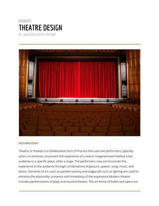  
ACOUSTICS 
THEATRE DESIGN 
BY : ASHUTOSH GUPTA. VTH SEM 
 
 
 
Introduction 
Theatre or theater​ ​
is a collaborative form of fine art that uses live performers, typically 
actors or actresses, to present the experience of a real or imagined event before a live 
audience in a specific place, often a stage. The performers may communicate this 
experience to the audience through combinations of gesture, speech, song, music, and 
dance. Elements of art, such as painted scenery and stagecraft such as lighting are used to 
enhance the physicality, presence and immediacy of the experience.Modern theatre 
includes performances of plays and musical theatre. The art forms of ballet and opera are 
 
 
 