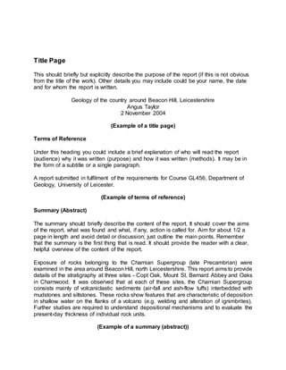 Title Page
This should briefly but explicitly describe the purpose of the report (if this is not obvious
from the title of the work). Other details you may include could be your name, the date
and for whom the report is written.
Geology of the country around Beacon Hill, Leicestershire
Angus Taylor
2 November 2004
(Example of a title page)
Terms of Reference
Under this heading you could include a brief explanation of who will read the report
(audience) why it was written (purpose) and how it was written (methods). It may be in
the form of a subtitle or a single paragraph.
A report submitted in fulfilment of the requirements for Course GL456, Department of
Geology, University of Leicester.
(Example of terms of reference)
Summary (Abstract)
The summary should briefly describe the content of the report. It should cover the aims
of the report, what was found and what, if any, action is called for. Aim for about 1/2 a
page in length and avoid detail or discussion; just outline the main points. Remember
that the summary is the first thing that is read. It should provide the reader with a clear,
helpful overview of the content of the report.
Exposure of rocks belonging to the Charnian Supergroup (late Precambrian) were
examined in the area around Beacon Hill, north Leicestershire. This report aims to provide
details of the stratigraphy at three sites - Copt Oak, Mount St. Bernard Abbey and Oaks
in Charnwood. It was observed that at each of these sites, the Charnian Supergroup
consists mainly of volcaniclastic sediments (air-fall and ash-flow tuffs) interbedded with
mudstones and siltstones. These rocks show features that are characteristic of deposition
in shallow water on the flanks of a volcano (e.g. welding and alteration of ignimbrites).
Further studies are required to understand depositional mechanisms and to evaluate the
present-day thickness of individual rock units.
(Example of a summary (abstract))
 