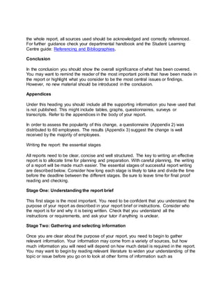 the whole report, all sources used should be acknowledged and correctly referenced.
For further guidance check your departmental handbook and the Student Learning
Centre guide: Referencing and Bibliographies.
Conclusion
In the conclusion you should show the overall significance of what has been covered.
You may want to remind the reader of the most important points that have been made in
the report or highlight what you consider to be the most central issues or findings.
However, no new material should be introduced in the conclusion.
Appendices
Under this heading you should include all the supporting information you have used that
is not published. This might include tables, graphs, questionnaires, surveys or
transcripts. Refer to the appendices in the body of your report.
In order to assess the popularity of this change, a questionnaire (Appendix 2) was
distributed to 60 employees. The results (Appendix 3) suggest the change is well
received by the majority of employees.
Writing the report: the essential stages
All reports need to be clear, concise and well structured. The key to writing an effective
report is to allocate time for planning and preparation. With careful planning, the writing
of a report will be made much easier. The essential stages of successful report writing
are described below. Consider how long each stage is likely to take and divide the time
before the deadline between the different stages. Be sure to leave time for final proof
reading and checking.
Stage One: Understanding the report brief
This first stage is the most important. You need to be confident that you understand the
purpose of your report as described in your report brief or instructions. Consider who
the report is for and why it is being written. Check that you understand all the
instructions or requirements, and ask your tutor if anything is unclear.
Stage Two: Gathering and selecting information
Once you are clear about the purpose of your report, you need to begin to gather
relevant information. Your information may come from a variety of sources, but how
much information you will need will depend on how much detail is required in the report.
You may want to begin by reading relevant literature to widen your understanding of the
topic or issue before you go on to look at other forms of information such as
 