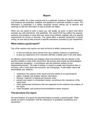 Report
A report is written for a clear purpose and to a particular audience. Specific information
and evidence are presented, analysed and applied to a particular problem or issue. The
information is presented in a clearly structured format making use of sections and
headings so that the information is easy to locate and follow.
When you are asked to write a report you will usually be given a report brief which
provides you with instructions and guidelines. The report brief may outline the purpose,
audience and problem or issue that your report must address, together with any specific
requirements for format or structure. This guide offers a general introduction to report
writing; be sure also to take account of specific instructions provided by your department.
What makes a good report?
Two of the reasons why reports are used as forms of written assessment are:
 to find out what you have learned from your reading, research or experience;
 to give you experience of an important skill that is widely used in the work place.
An effective report presents and analyses facts and evidence that are relevant to the
specific problem or issue of the report brief. All sources used should be acknowledged
and referenced throughout, in accordance with the preferred method of your
department/university. The style of writing in a report is usually less discursive than in
an essay, with a more direct and economic use of language. A well written report will
demonstrate your ability to:
 understand the purpose of the report brief and adhere to its specifications;
 gather, evaluate and analyse relevant information;
 structure material in a logical and coherent order;
 present your report in a consistent manner according to the instructions of the
report brief;
 make appropriate conclusions that are supported by the evidence and analysis of
the report;
 make thoughtful and practical recommendations where required.
The structure ofa report
He main features of a report are described below to provide a general guide. These
should be used in conjunction with the instructions or guidelines provided by your
department.
 