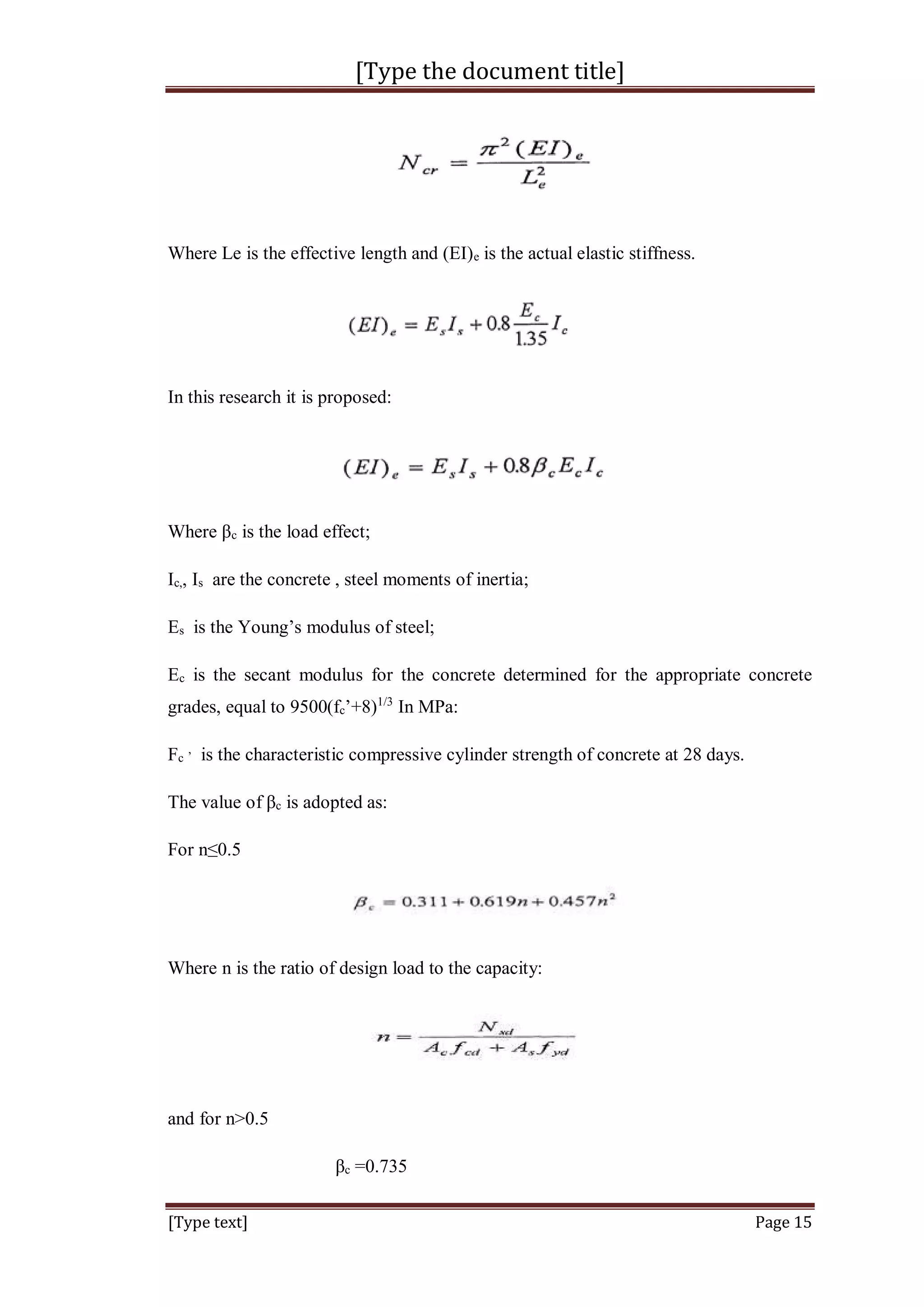 [Type the document title]
[Type text] Page 15
Where Le is the effective length and (EI)e is the actual elastic stiffness.
In this research it is proposed:
Where βc is the load effect;
Ic,, Is are the concrete , steel moments of inertia;
Es is the Young’s modulus of steel;
Ec is the secant modulus for the concrete determined for the appropriate concrete
grades, equal to 9500(fc’+8)1/3
In MPa:
Fc
,
is the characteristic compressive cylinder strength of concrete at 28 days.
The value of βc is adopted as:
For n≤0.5
Where n is the ratio of design load to the capacity:
and for n>0.5
βc =0.735
 