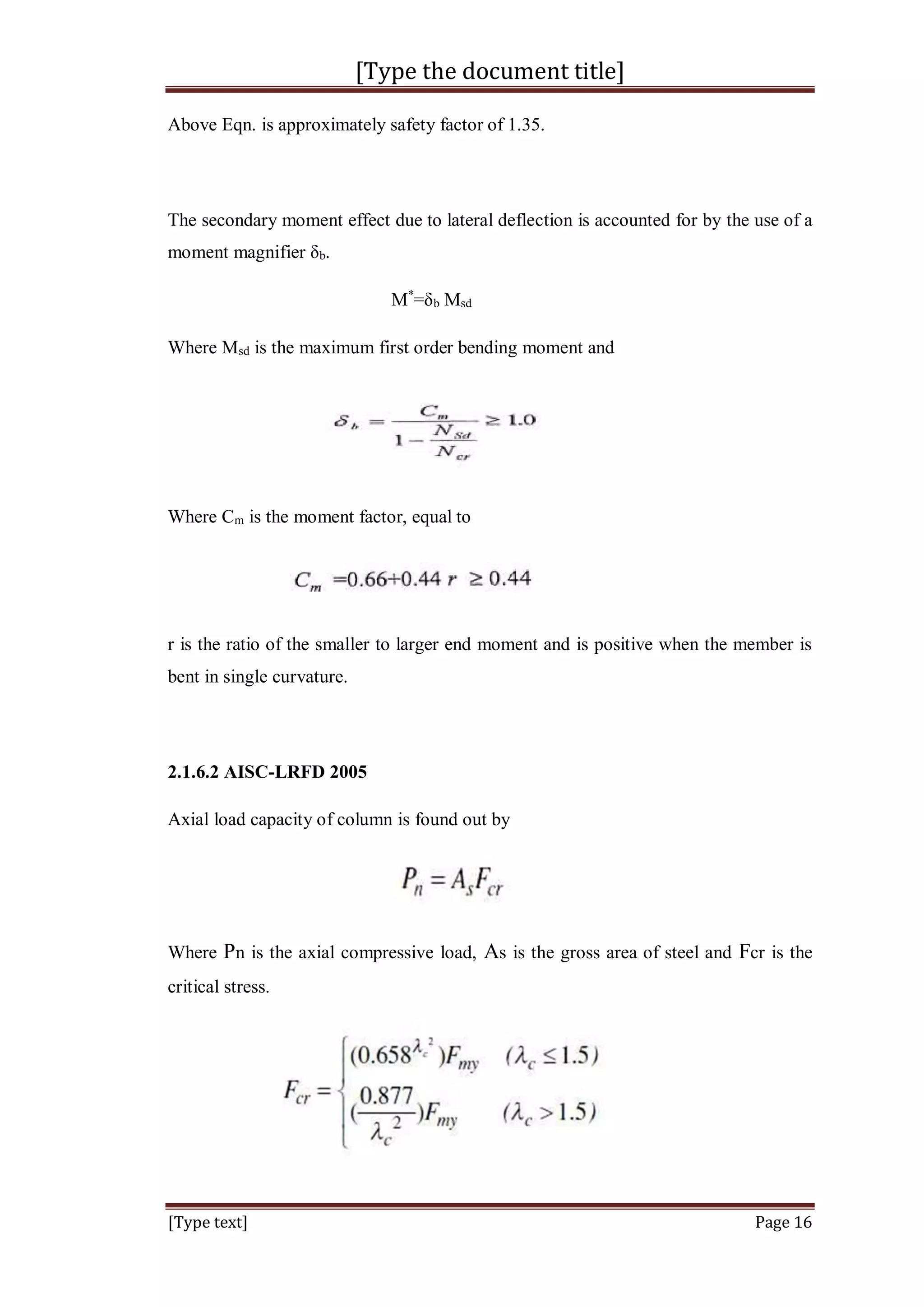 [Type the document title]
[Type text] Page 16
Above Eqn. is approximately safety factor of 1.35.
The secondary moment effect due to lateral deflection is accounted for by the use of a
moment magnifier δb.
M*
=δb Msd
Where Msd is the maximum first order bending moment and
Where Cm is the moment factor, equal to
r is the ratio of the smaller to larger end moment and is positive when the member is
bent in single curvature.
2.1.6.2 AISC-LRFD 2005
Axial load capacity of column is found out by
Where Pn is the axial compressive load, As is the gross area of steel and Fcr is the
critical stress.
 
