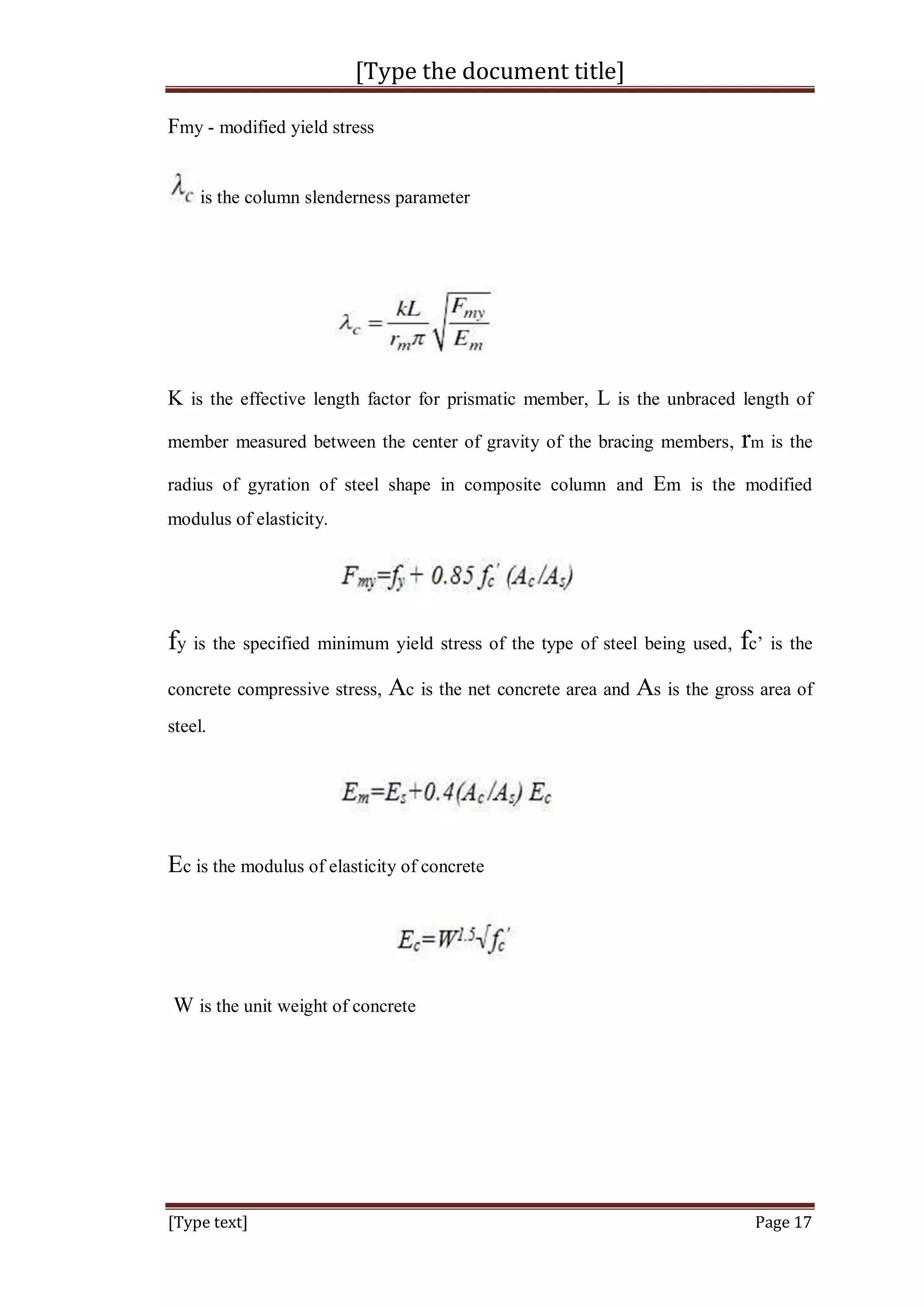 [Type the document title]
[Type text] Page 17
Fmy - modified yield stress
is the column slenderness parameter
K is the effective length factor for prismatic member, L is the unbraced length of
member measured between the center of gravity of the bracing members, rm is the
radius of gyration of steel shape in composite column and Em is the modified
modulus of elasticity.
fy is the specified minimum yield stress of the type of steel being used, fc’ is the
concrete compressive stress, Ac is the net concrete area and As is the gross area of
steel.
Ec is the modulus of elasticity of concrete
W is the unit weight of concrete
 