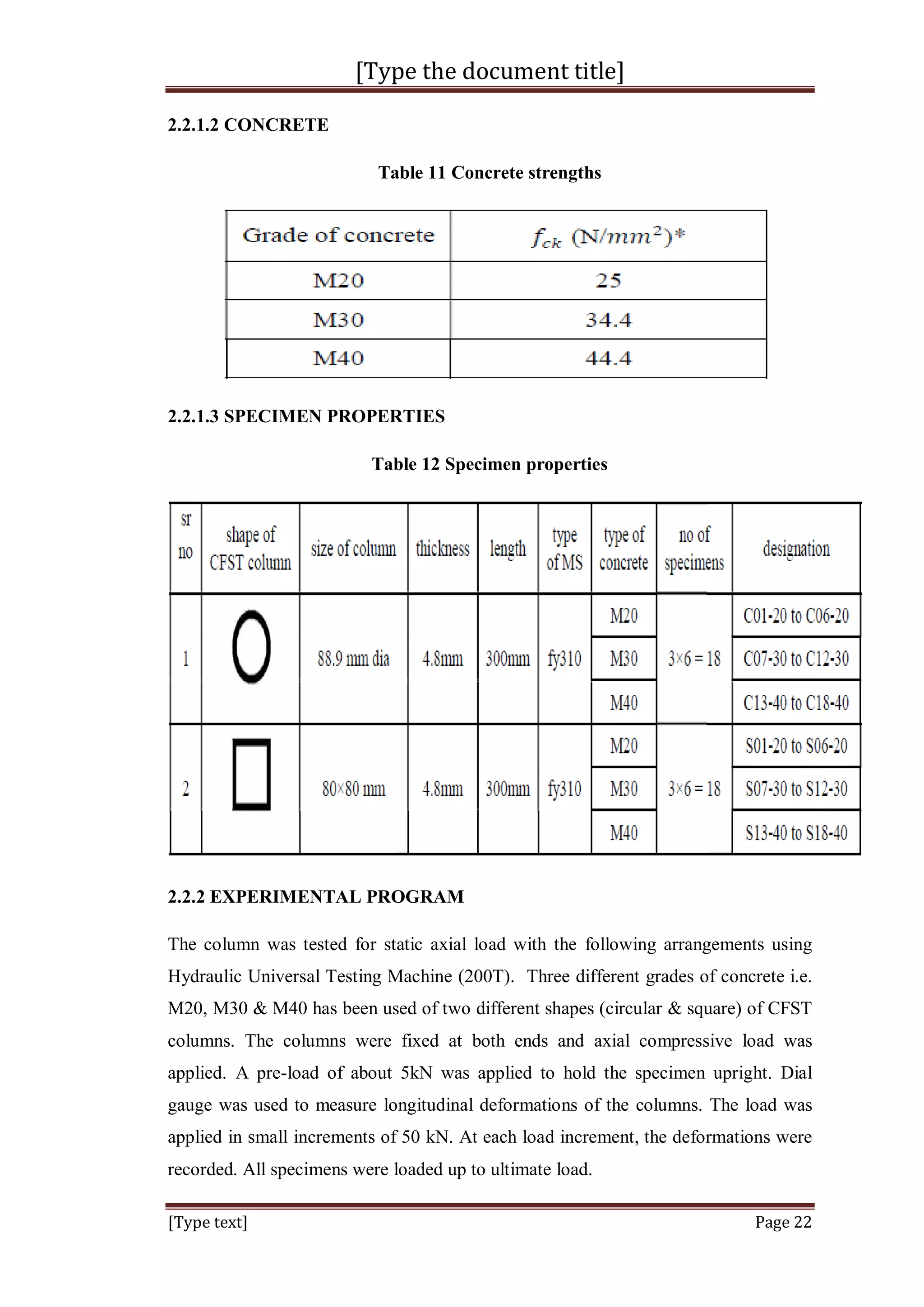 [Type the document title]
[Type text] Page 22
2.2.1.2 CONCRETE
Table 11 Concrete strengths
2.2.1.3 SPECIMEN PROPERTIES
Table 12 Specimen properties
2.2.2 EXPERIMENTAL PROGRAM
The column was tested for static axial load with the following arrangements using
Hydraulic Universal Testing Machine (200T). Three different grades of concrete i.e.
M20, M30 & M40 has been used of two different shapes (circular & square) of CFST
columns. The columns were fixed at both ends and axial compressive load was
applied. A pre-load of about 5kN was applied to hold the specimen upright. Dial
gauge was used to measure longitudinal deformations of the columns. The load was
applied in small increments of 50 kN. At each load increment, the deformations were
recorded. All specimens were loaded up to ultimate load.
 