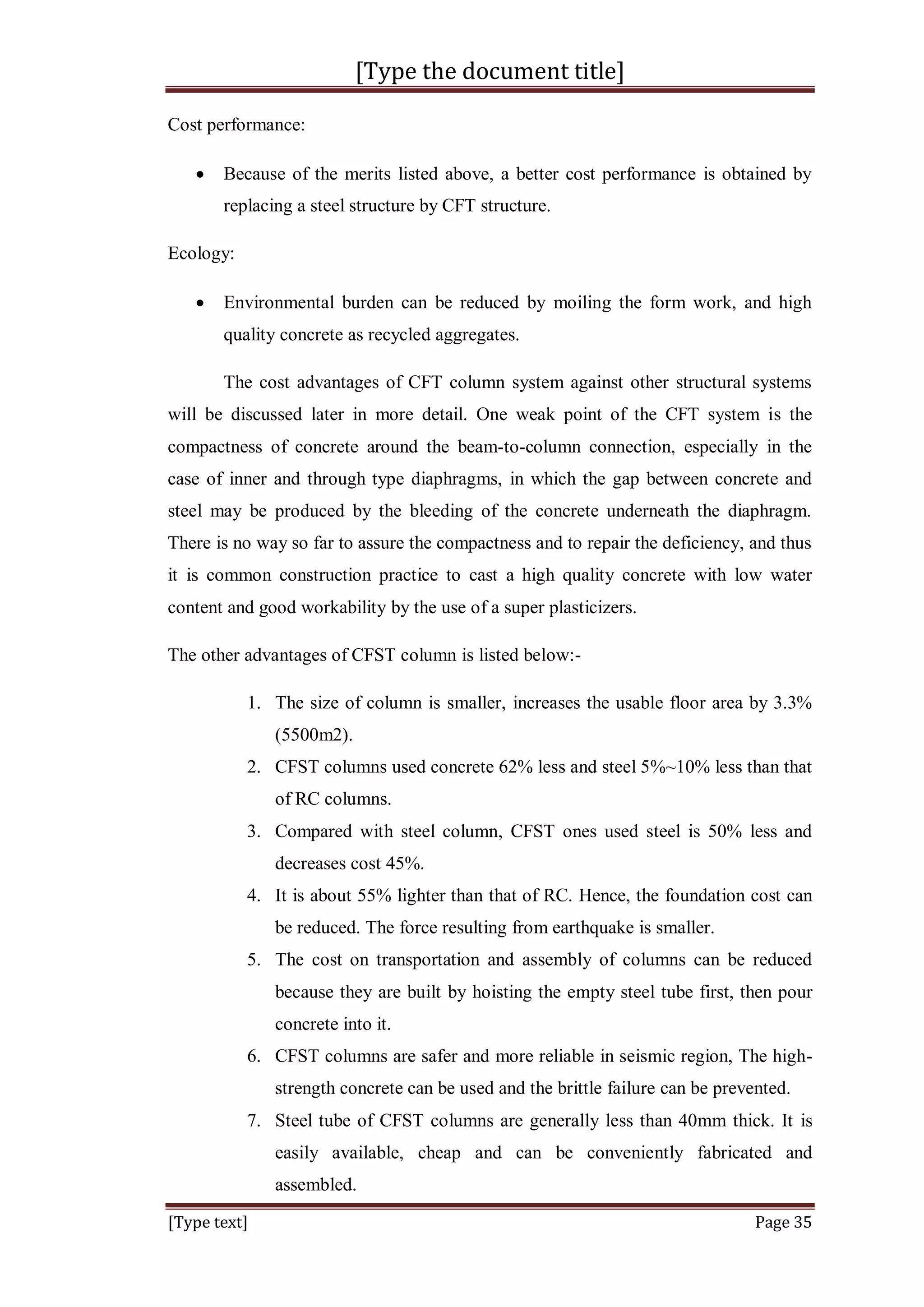[Type the document title]
[Type text] Page 35
Cost performance:
 Because of the merits listed above, a better cost performance is obtained by
replacing a steel structure by CFT structure.
Ecology:
 Environmental burden can be reduced by moiling the form work, and high
quality concrete as recycled aggregates.
The cost advantages of CFT column system against other structural systems
will be discussed later in more detail. One weak point of the CFT system is the
compactness of concrete around the beam-to-column connection, especially in the
case of inner and through type diaphragms, in which the gap between concrete and
steel may be produced by the bleeding of the concrete underneath the diaphragm.
There is no way so far to assure the compactness and to repair the deficiency, and thus
it is common construction practice to cast a high quality concrete with low water
content and good workability by the use of a super plasticizers.
The other advantages of CFST column is listed below:-
1. The size of column is smaller, increases the usable floor area by 3.3%
(5500m2).
2. CFST columns used concrete 62% less and steel 5%~10% less than that
of RC columns.
3. Compared with steel column, CFST ones used steel is 50% less and
decreases cost 45%.
4. It is about 55% lighter than that of RC. Hence, the foundation cost can
be reduced. The force resulting from earthquake is smaller.
5. The cost on transportation and assembly of columns can be reduced
because they are built by hoisting the empty steel tube first, then pour
concrete into it.
6. CFST columns are safer and more reliable in seismic region, The high-
strength concrete can be used and the brittle failure can be prevented.
7. Steel tube of CFST columns are generally less than 40mm thick. It is
easily available, cheap and can be conveniently fabricated and
assembled.
 