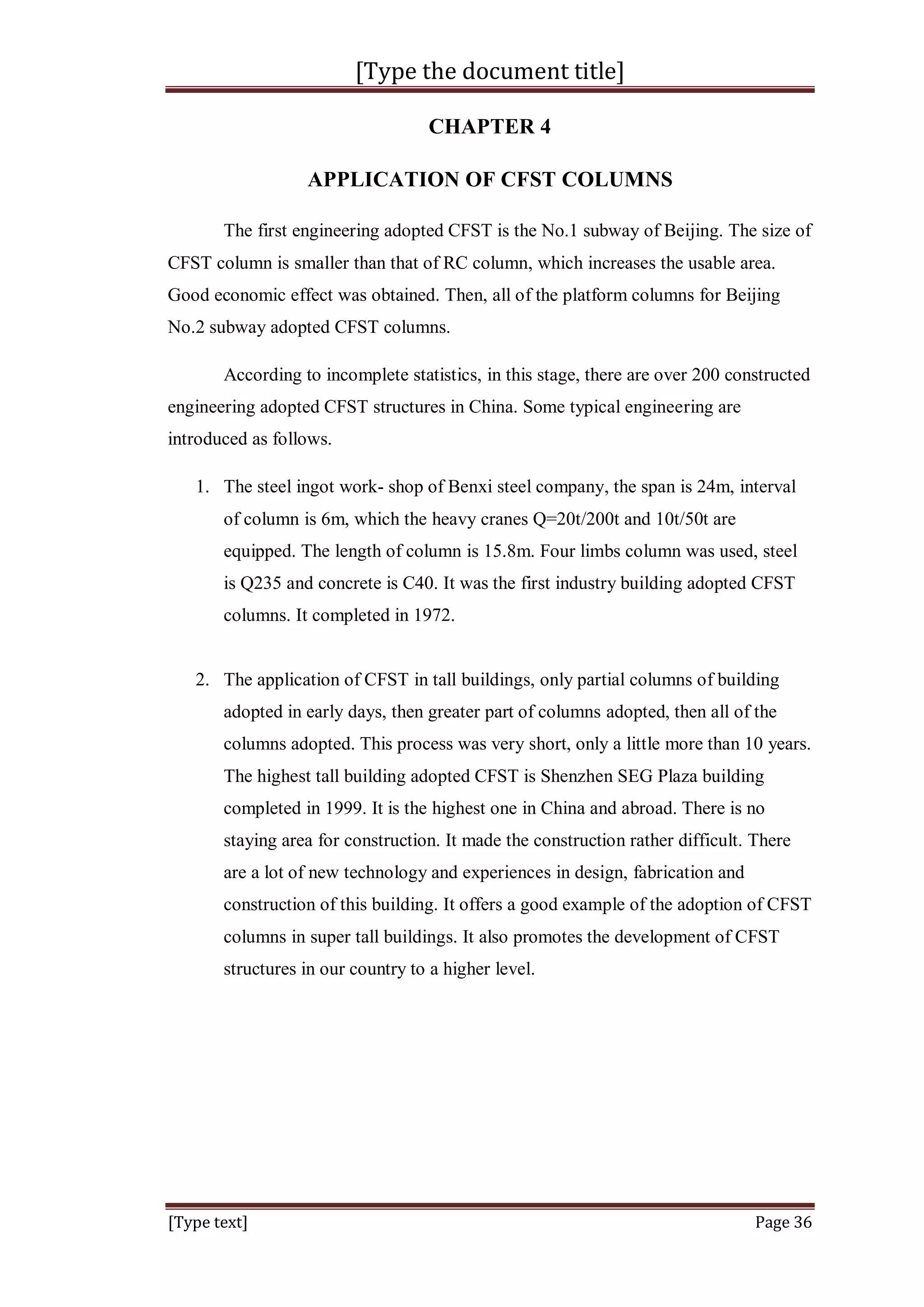 [Type the document title]
[Type text] Page 36
CHAPTER 4
APPLICATION OF CFST COLUMNS
The first engineering adopted CFST is the No.1 subway of Beijing. The size of
CFST column is smaller than that of RC column, which increases the usable area.
Good economic effect was obtained. Then, all of the platform columns for Beijing
No.2 subway adopted CFST columns.
According to incomplete statistics, in this stage, there are over 200 constructed
engineering adopted CFST structures in China. Some typical engineering are
introduced as follows.
1. The steel ingot work- shop of Benxi steel company, the span is 24m, interval
of column is 6m, which the heavy cranes Q=20t/200t and 10t/50t are
equipped. The length of column is 15.8m. Four limbs column was used, steel
is Q235 and concrete is C40. It was the first industry building adopted CFST
columns. It completed in 1972.
2. The application of CFST in tall buildings, only partial columns of building
adopted in early days, then greater part of columns adopted, then all of the
columns adopted. This process was very short, only a little more than 10 years.
The highest tall building adopted CFST is Shenzhen SEG Plaza building
completed in 1999. It is the highest one in China and abroad. There is no
staying area for construction. It made the construction rather difficult. There
are a lot of new technology and experiences in design, fabrication and
construction of this building. It offers a good example of the adoption of CFST
columns in super tall buildings. It also promotes the development of CFST
structures in our country to a higher level.
 