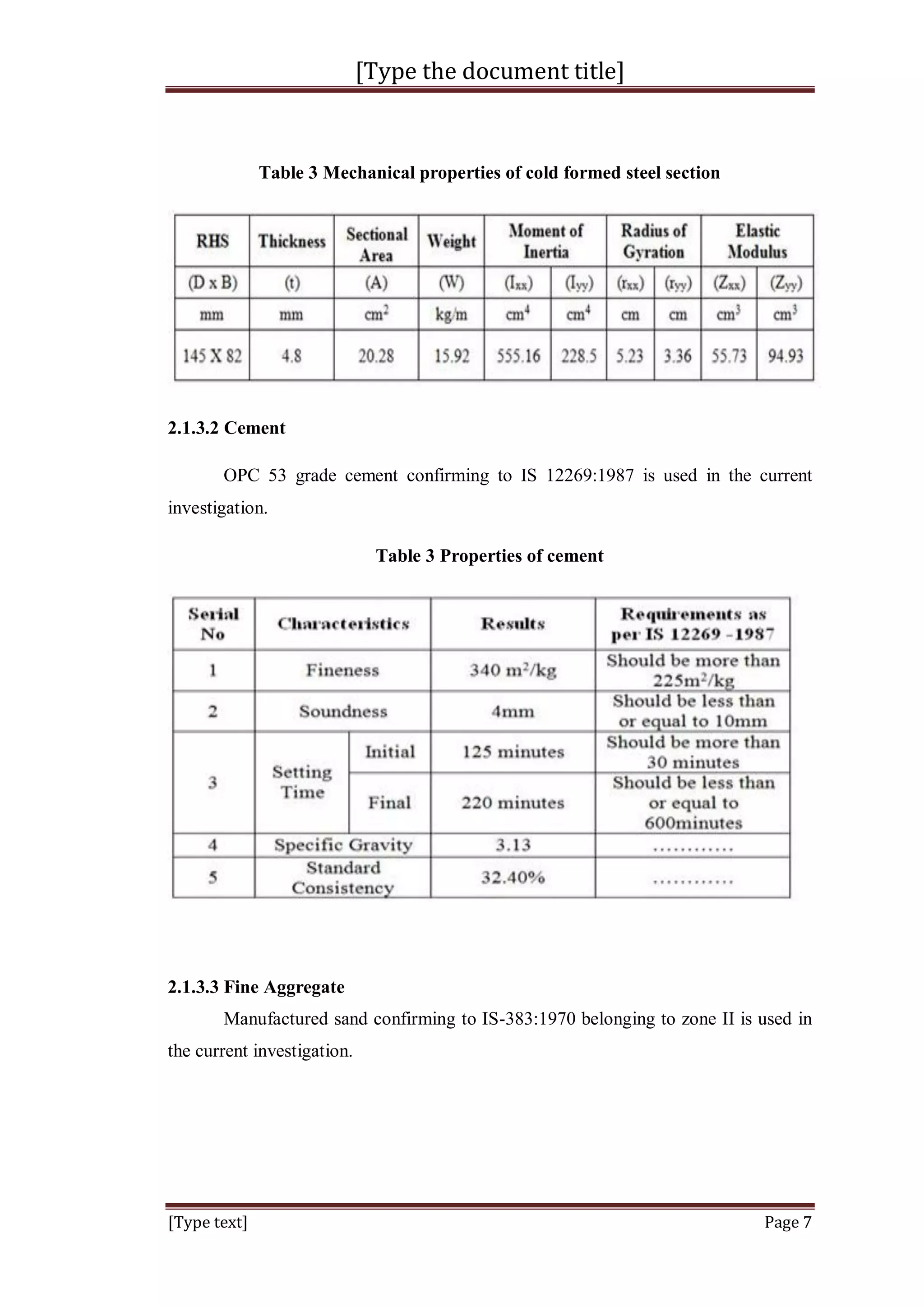 [Type the document title]
[Type text] Page 7
Table 3 Mechanical properties of cold formed steel section
2.1.3.2 Cement
OPC 53 grade cement confirming to IS 12269:1987 is used in the current
investigation.
Table 3 Properties of cement
2.1.3.3 Fine Aggregate
Manufactured sand confirming to IS-383:1970 belonging to zone II is used in
the current investigation.
 