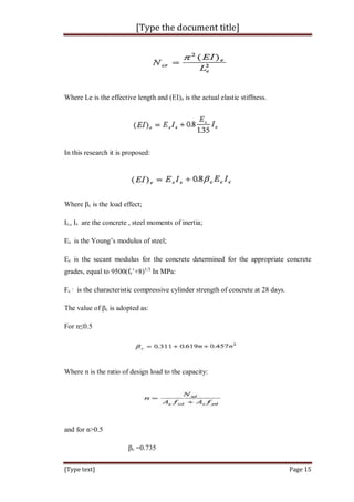 [Type the document title]
[Type text] Page 15
Where Le is the effective length and (EI)e is the actual elastic stiffness.
In this research it is proposed:
Where βc is the load effect;
Ic,, Is are the concrete , steel moments of inertia;
Es is the Young’s modulus of steel;
Ec is the secant modulus for the concrete determined for the appropriate concrete
grades, equal to 9500(fc’+8)1/3
In MPa:
Fc
,
is the characteristic compressive cylinder strength of concrete at 28 days.
The value of βc is adopted as:
For n≤0.5
Where n is the ratio of design load to the capacity:
and for n>0.5
βc =0.735
 