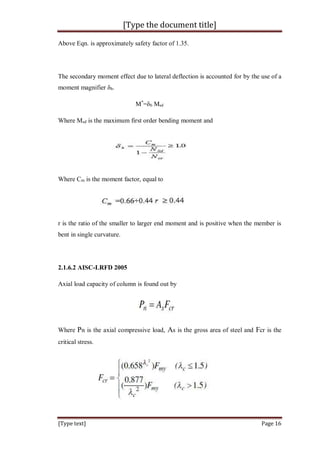 [Type the document title]
[Type text] Page 16
Above Eqn. is approximately safety factor of 1.35.
The secondary moment effect due to lateral deflection is accounted for by the use of a
moment magnifier δb.
M*
=δb Msd
Where Msd is the maximum first order bending moment and
Where Cm is the moment factor, equal to
r is the ratio of the smaller to larger end moment and is positive when the member is
bent in single curvature.
2.1.6.2 AISC-LRFD 2005
Axial load capacity of column is found out by
Where Pn is the axial compressive load, As is the gross area of steel and Fcr is the
critical stress.
 