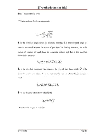 [Type the document title]
[Type text] Page 17
Fmy - modified yield stress
is the column slenderness parameter
K is the effective length factor for prismatic member, L is the unbraced length of
member measured between the center of gravity of the bracing members, rm is the
radius of gyration of steel shape in composite column and Em is the modified
modulus of elasticity.
fy is the specified minimum yield stress of the type of steel being used, fc’ is the
concrete compressive stress, Ac is the net concrete area and As is the gross area of
steel.
Ec is the modulus of elasticity of concrete
W is the unit weight of concrete
 
