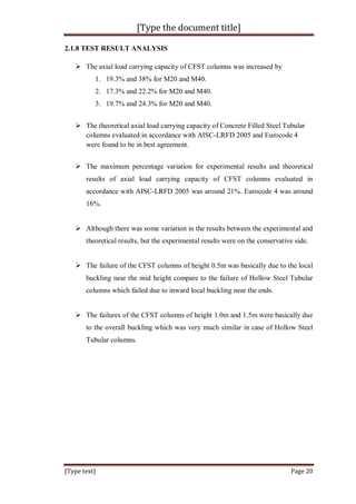 [Type the document title]
[Type text] Page 20
2.1.8 TEST RESULT ANALYSIS
 The axial load carrying capacity of CFST columns was increased by
1. 19.3% and 38% for M20 and M40.
2. 17.3% and 22.2% for M20 and M40.
3. 19.7% and 24.3% for M20 and M40.
 The theoretical axial load carrying capacity of Concrete Filled Steel Tubular
columns evaluated in accordance with AISC-LRFD 2005 and Eurocode 4
were found to be in best agreement.
 The maximum percentage variation for experimental results and theoretical
results of axial load carrying capacity of CFST columns evaluated in
accordance with AISC-LRFD 2005 was around 21%. Eurocode 4 was around
16%.
 Although there was some variation in the results between the experimental and
theoretical results, but the experimental results were on the conservative side.
 The failure of the CFST columns of height 0.5m was basically due to the local
buckling near the mid height compare to the failure of Hollow Steel Tubular
columns which failed due to inward local buckling near the ends.
 The failures of the CFST columns of height 1.0m and 1.5m were basically due
to the overall buckling which was very much similar in case of Hollow Steel
Tubular columns.
 
