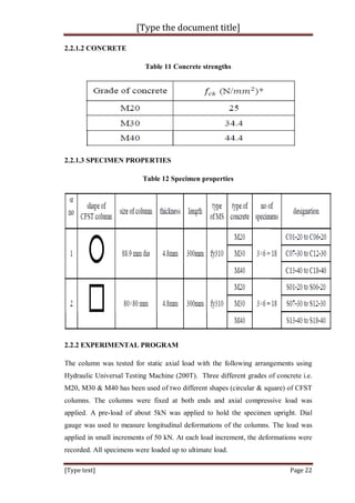 [Type the document title]
[Type text] Page 22
2.2.1.2 CONCRETE
Table 11 Concrete strengths
2.2.1.3 SPECIMEN PROPERTIES
Table 12 Specimen properties
2.2.2 EXPERIMENTAL PROGRAM
The column was tested for static axial load with the following arrangements using
Hydraulic Universal Testing Machine (200T). Three different grades of concrete i.e.
M20, M30 & M40 has been used of two different shapes (circular & square) of CFST
columns. The columns were fixed at both ends and axial compressive load was
applied. A pre-load of about 5kN was applied to hold the specimen upright. Dial
gauge was used to measure longitudinal deformations of the columns. The load was
applied in small increments of 50 kN. At each load increment, the deformations were
recorded. All specimens were loaded up to ultimate load.
 