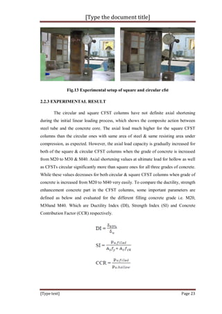 [Type the document title]
[Type text] Page 23
Fig.13 Experimental setup of square and circular cfst
2.2.3 EXPERIMENTAL RESULT
The circular and square CFST columns have not definite axial shortening
during the initial linear loading process, which shows the composite action between
steel tube and the concrete core. The axial load much higher for the square CFST
columns than the circular ones with same area of steel & same resisting area under
compression, as expected. However, the axial load capacity is gradually increased for
both of the square & circular CFST columns when the grade of concrete is increased
from M20 to M30 & M40. Axial shortening values at ultimate load for hollow as well
as CFSTs circular significantly more than square ones for all three grades of concrete.
While these values decreases for both circular & square CFST columns when grade of
concrete is increased from M20 to M40 very easily. To compare the ductility, strength
enhancement concrete part in the CFST columns, some important parameters are
defined as below and evaluated for the different filling concrete grade i.e. M20,
M30and M40. Which are Ductility Index (DI), Strength Index (SI) and Concrete
Contribution Factor (CCR) respectively.
 