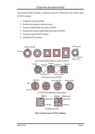 [Type the document title]
[Type text] Page 3
cross-section filled with plain or reinforced concrete. Following are the various types
of CFST columns:
1. Composite column systems
2. Reinforced composite column systems
3. Concrete-filled double skin tubes (CFDST)
4. Reinforced Concrete-filled double skin tubes (CFDST)
5. Concrete-encased CFST columns
6. Stiffened CFST columns
Fig.2 Various types of CFST columns
 