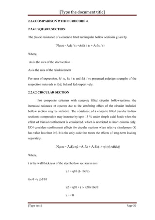 [Type the document title]
[Type text] Page 30
2.2.4 COMPARISON WITH EUROCODE 4
2.2.4.1 SQUARE SECTION
The plastic resistance of a concrete filled rectangular hollow sectionis given by
Npl,Rd = Aafy / ra +Asfsk / rs + Acfck / rc
Where,
Aa is the area of the steel section
As is the area of the reinforcement
For ease of expression, fy/ ra, fsk / rs and fck / rc presented asdesign strengths of the
respective materials as fyd, fsd and fcd respectively.
2.2.4.2 CIRCULAR SECTION
For composite columns with concrete filled circular hollowsections, the
increased resistance of concrete due to the confining effect of the circular included
hollow section may be included. The resistance of a concrete filled circular hollow
sectionto compression may increase by upto 15 % under simple axial loads when the
effect of triaxial confinement is considered, which is restricted to short column only.
EC4 considers confinement effects for circular sections when relative slenderness (λ)
has value less than 0.5. It is the only code that treats the effects of long-term loading
separately.
Npl,Rd = Aafyd η2 +Asfsd + Acfcd(1+ η1(tfy+dfck))
Where,
t is the wall thickness of the steel hollow section in mm
η 1= η10 (1-10e/d)
for 0 <e ≤ d/10
η2 = η20 + (1- η20) 10e/d
η1 = 0
 