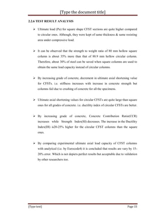 [Type the document title]
[Type text] Page 33
2.2.6 TEST RESULT ANALYSIS
 Ultimate load (Pu) for square shape CFST sections are quite higher compared
to circular ones. Although, they were kept of same thickness & same resisting
area under compressive load.
 It can be observed that the strength to weight ratio of 80 mm hollow square
column is about 35% more than that of 88.9 mm hollow circular column.
Therefore, about 30% of steel can be saved when square columns are used to
obtain the same load capacity instead of circular columns.
 By increasing grade of concrete, decrement in ultimate axial shortening value
for CFSTs. i.e. stiffness increases with increase in concrete strength but
columns fail due to crushing of concrete for all the specimens.
 Ultimate axial shortening values for circular CFSTs are quite large than square
ones for all grades of concrete. i.e. ductility index of circular CFSTs are better.
 By increasing grade of concrete, Concrete Contribution Ratio(CCR)
increases while Strength Index(SI) decreases. The increase in the Ductility
Index(DI) is20-25% higher for the circular CFST columns than the square
ones.
 By comparing experimental ultimate axial load capacity of CFST columns
with analytical (i.e. by Eurocode4) it is concluded that results are vary by 15-
20% error. Which is not depicts perfect results but acceptable due to validation
by other researchers too.
 