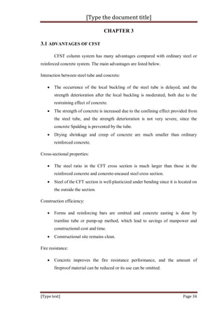 [Type the document title]
[Type text] Page 34
CHAPTER 3
3.1 ADVANTAGES OF CFST
CFST column system has many advantages compared with ordinary steel or
reinforced concrete system. The main advantages are listed below.
Interaction between steel tube and concrete:
 The occurrence of the local buckling of the steel tube is delayed, and the
strength deterioration after the local buckling is moderated, both due to the
restraining effect of concrete.
 The strength of concrete is increased due to the confining effect provided from
the steel tube, and the strength deterioration is not very severe, since the
concrete Spalding is prevented by the tube.
 Drying shrinkage and creep of concrete are much smaller than ordinary
reinforced concrete.
Cross-sectional properties:
 The steel ratio in the CFT cross section is much larger than those in the
reinforced concrete and concrete-encased steel cress section.
 Steel of the CFT section is well plasticized under bending since it is located on
the outside the section.
Construction efficiency:
 Forms and reinforcing bars are omitted and concrete easting is done by
tramline tube or pump-up method, which lead to savings of manpower and
constructional cost and time.
 Constructional site remains clean.
Fire resistance:
 Concrete improves the fire resistance performance, and the amount of
fireproof material can be reduced or its use can be omitted.
 