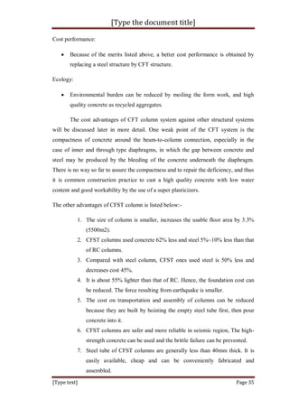 [Type the document title]
[Type text] Page 35
Cost performance:
 Because of the merits listed above, a better cost performance is obtained by
replacing a steel structure by CFT structure.
Ecology:
 Environmental burden can be reduced by moiling the form work, and high
quality concrete as recycled aggregates.
The cost advantages of CFT column system against other structural systems
will be discussed later in more detail. One weak point of the CFT system is the
compactness of concrete around the beam-to-column connection, especially in the
case of inner and through type diaphragms, in which the gap between concrete and
steel may be produced by the bleeding of the concrete underneath the diaphragm.
There is no way so far to assure the compactness and to repair the deficiency, and thus
it is common construction practice to cast a high quality concrete with low water
content and good workability by the use of a super plasticizers.
The other advantages of CFST column is listed below:-
1. The size of column is smaller, increases the usable floor area by 3.3%
(5500m2).
2. CFST columns used concrete 62% less and steel 5%~10% less than that
of RC columns.
3. Compared with steel column, CFST ones used steel is 50% less and
decreases cost 45%.
4. It is about 55% lighter than that of RC. Hence, the foundation cost can
be reduced. The force resulting from earthquake is smaller.
5. The cost on transportation and assembly of columns can be reduced
because they are built by hoisting the empty steel tube first, then pour
concrete into it.
6. CFST columns are safer and more reliable in seismic region, The high-
strength concrete can be used and the brittle failure can be prevented.
7. Steel tube of CFST columns are generally less than 40mm thick. It is
easily available, cheap and can be conveniently fabricated and
assembled.
 