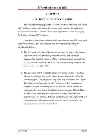 [Type the document title]
[Type text] Page 36
CHAPTER 4
APPLICATION OF CFST COLUMNS
The first engineering adopted CFST is the No.1 subway of Beijing. The size of
CFST column is smaller than that of RC column, which increases the usable area.
Good economic effect was obtained. Then, all of the platform columns for Beijing
No.2 subway adopted CFST columns.
According to incomplete statistics, in this stage, there are over 200 constructed
engineering adopted CFST structures in China. Some typical engineering are
introduced as follows.
1. The steel ingot work- shop of Benxi steel company, the span is 24m, interval
of column is 6m, which the heavy cranes Q=20t/200t and 10t/50t are
equipped. The length of column is 15.8m. Four limbs column was used, steel
is Q235 and concrete is C40. It was the first industry building adopted CFST
columns. It completed in 1972.
2. The application of CFST in tall buildings, only partial columns of building
adopted in early days, then greater part of columns adopted, then all of the
columns adopted. This process was very short, only a little more than 10 years.
The highest tall building adopted CFST is Shenzhen SEG Plaza building
completed in 1999. It is the highest one in China and abroad. There is no
staying area for construction. It made the construction rather difficult. There
are a lot of new technology and experiences in design, fabrication and
construction of this building. It offers a good example of the adoption of CFST
columns in super tall buildings. It also promotes the development of CFST
structures in our country to a higher level.
 