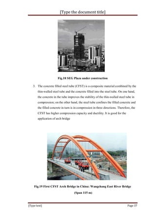 [Type the document title]
[Type text] Page 37
Fig.18 SEG Plaza under construction
3. The concrete filled steel tube (CFST) is a composite material combined by the
thin-walled steel tube and the concrete filled into the steel tube. On one hand,
the concrete in the tube improves the stability of the thin-walled steel tube in
compression; on the other hand, the steel tube confines the filled concrete and
the filled concrete in turn is in compression in three directions. Therefore, the
CFST has higher compression capacity and ductility. It is good for the
application of arch bridge
Fig.19 First CFST Arch Bridge in China: Wangchang East River Bridge
(Span 115 m)
 