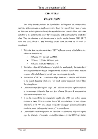 [Type the document title]
[Type text] Page 38
CHAPTER 5
CONCLUSION
This study mainly presents an experimental investigation of concrete-filled
steel tube columns under an axial compressive load. Here mainly two types of study
are done one is the experimental study between hollow and concrete filled steel tubes
and other is the experimental study between circular and square concrete filled steel
tubes. Then the obtained result is compared with the standard codes AISC LRFD
2005 and EUROCODE-4. The following results were obtained on the basis of
experiment.
1. The axial load carrying capacity of CFST columns compared to hollow steel
tubes was increased by
 19.3% and 38% for M20 and M40.
 17.3% and 22.2% for M20 and M40.
 19.7% and 24.3% for M20 and M40
2. The failure of the CFST columns of height 0.5m was basically due to the local
buckling near the mid height compare to the failure of Hollow Steel Tubular
columns which failed due to inward local buckling near the ends.
3. The failures of the CFST columns of height 1.0m and 1.5m were basically due
to the overall buckling which was very much similar in case of Hollow Steel
Tubular columns.
4. Ultimate load (Pu) for square shape CFST sections are quite higher compared
to circular ones. Although, they were kept of same thickness & same resisting
area under compressive load.
5. It can be observed that the strength to weight ratio of 80 mm hollow square
column is about 35% more than that of 88.9 mm hollow circular column.
Therefore, about 30% of steel can be saved when square columns are used to
obtain the same load capacity instead of circular columns.
6. Ultimate axial shortening values for circular CFSTs are quite large than square
ones for all grades of concrete. i.e. ductility index of circular CFSTs are better.
 