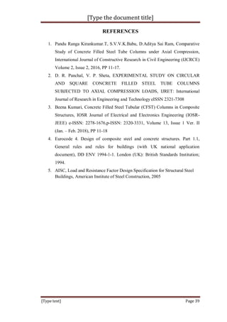 [Type the document title]
[Type text] Page 39
REFERENCES
1. Pandu Ranga Kirankumar.T, S.V.V.K.Babu, D.Aditya Sai Ram, Comparative
Study of Concrete Filled Steel Tube Columns under Axial Compression,
International Journal of Constructive Research in Civil Engineering (IJCRCE)
Volume 2, Issue 2, 2016, PP 11-17.
2. D. R. Panchal, V. P. Sheta, EXPERIMENTAL STUDY ON CIRCULAR
AND SQUARE CONCRETE FILLED STEEL TUBE COLUMNS
SUBJECTED TO AXIAL COMPRESSION LOADS, IJRET: International
Journal of Research in Engineering and Technology eISSN 2321-7308
3. Beena Kumari, Concrete Filled Steel Tubular (CFST) Columns in Composite
Structures, IOSR Journal of Electrical and Electronics Engineering (IOSR-
JEEE) e-ISSN: 2278-1676,p-ISSN: 2320-3331, Volume 13, Issue 1 Ver. II
(Jan. – Feb. 2018), PP 11-18
4. Eurocode 4. Design of composite steel and concrete structures. Part 1.1,
General rules and rules for buildings (with UK national application
document), DD ENV 1994-1-1. London (UK): British Standards Institution;
1994.
5. AISC, Load and Resistance Factor Design Specification for Structural Steel
Buildings, American Institute of Steel Construction, 2005
 