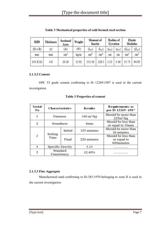 [Type the document title]
[Type text] Page 7
Table 3 Mechanical properties of cold formed steel section
2.1.3.2 Cement
OPC 53 grade cement confirming to IS 12269:1987 is used in the current
investigation.
Table 3 Properties of cement
2.1.3.3 Fine Aggregate
Manufactured sand confirming to IS-383:1970 belonging to zone II is used in
the current investigation.
 