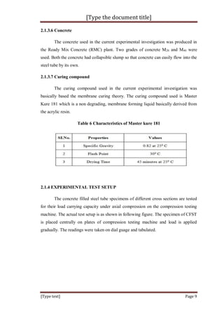 [Type the document title]
[Type text] Page 9
2.1.3.6 Concrete
The concrete used in the current experimental investigation was produced in
the Ready Mix Concrete (RMC) plant. Two grades of concrete M20 and M40 were
used. Both the concrete had collapsible slump so that concrete can easily flow into the
steel tube by its own.
2.1.3.7 Curing compound
The curing compound used in the current experimental investigation was
basically based the membrane curing theory. The curing compound used is Master
Kure 181 which is a non degrading, membrane forming liquid basically derived from
the acrylic resin.
Table 6 Characteristics of Master kure 181
2.1.4 EXPERIMENTAL TEST SETUP
The concrete filled steel tube specimens of different cross sections are tested
for their load carrying capacity under axial compression on the compression testing
machine. The actual test setup is as shown in following figure. The specimen of CFST
is placed centrally on plates of compression testing machine and load is applied
gradually. The readings were taken on dial guage and tabulated.
 