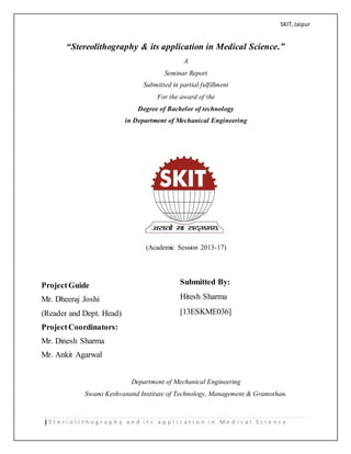 SKIT,Jaipur
| S t e r i o l i t h o g r a p h y a n d i t s a p p l i c a t i o n i n M e d i c a l S c i e n c e
“Stereolithography & its application in Medical Science.”
A
Seminar Report
Submitted in partial fulfillment
For the award of the
Degree of Bachelor of technology
in Department of Mechanical Engineering
(Academic Session 2013-17)
ProjectGuide
Mr. Dheeraj Joshi
(Reader and Dept. Head)
ProjectCoordinators:
Mr. Dinesh Sharma
Mr. Ankit Agarwal
Department of Mechanical Engineering
Swami Keshvanand Institute of Technology, Management & Gramothan.
Submitted By:
Hitesh Sharma
[13ESKME036]
 