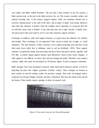 5
even surface and inhibit bubble formation. The new slice is then scanned. In new SL systems, a
blade spreads resin on the part as the blade traverses the vat. This ensures smoother surface and
reduced recoating time. It also reduces trapped volumes which are sometimes formed due to
excessive polymerization at the ends of the slices and an island of liquid resin having thickness
more than slice thickness is formed. Once the complete part is deposited, it is removed from the
vat and then excess resin is drained. It may take long time due to high viscosity of liquid resin.
The green part is then post-cured in an UV oven after removing support structures.
Overhangs or cantilever walls need support structures as a green layer has relatively low stability
and strength. These overhangs etc. are supported if they exceed a certain size or angle, i.e., build
orientation. The main functions of these structures are to support projecting parts and also to pull
other parts down which due to shrinkage tends to curl up (Gebhardt, 2003). These support
structures are generated during data processing and due to these data grows heavily specially with
STL files, as cuboid shaped support element need information about at least twelve triangles. A
solid support is very difficult to remove later and may damage the model. Therefore a new support
structure called fine point was developed by 3D Systems (figure 6) and is companys trademark.
Build strategies have been developed to increase build speed and to decrease amount of resin by
depositing the parts with a higher proportion of hollow volume. These strategies are devised as
these models are used for making cavities for precision castings. Here walls are designed hollow
connected by rod-type bridging elements and skin is introduced that close the model at the top and
the bottom. These models require openings to drain out uncured resin.
Figure 4 Fine point structure for Stereolithography
 
