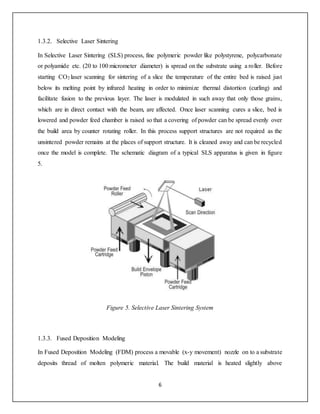 6
1.3.2. Selective Laser Sintering
In Selective Laser Sintering (SLS) process, fine polymeric powder like polystyrene, polycarbonate
or polyamide etc. (20 to 100 micrometer diameter) is spread on the substrate using a roller. Before
starting CO2 laser scanning for sintering of a slice the temperature of the entire bed is raised just
below its melting point by infrared heating in order to minimize thermal distortion (curling) and
facilitate fusion to the previous layer. The laser is modulated in such away that only those grains,
which are in direct contact with the beam, are affected. Once laser scanning cures a slice, bed is
lowered and powder feed chamber is raised so that a covering of powder can be spread evenly over
the build area by counter rotating roller. In this process support structures are not required as the
unsintered powder remains at the places of support structure. It is cleaned away and can be recycled
once the model is complete. The schematic diagram of a typical SLS apparatus is given in figure
5.
Figure 5. Selective Laser Sintering System
1.3.3. Fused Deposition Modeling
In Fused Deposition Modeling (FDM) process a movable (x-y movement) nozzle on to a substrate
deposits thread of molten polymeric material. The build material is heated slightly above
 