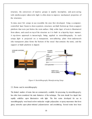 10
structure, the conversion of reactive groups is usually incomplete, and post-curing
with (stroboscopic) ultraviolet light is often done to improve mechanical properties of
the structures.
To date, most SLA setups in use resemble the ones ﬁrst developed. Using a computer-
controlled laser beam to draw a pattern, structures are built bottom-up from a support
platform that rests just below the resin surface. Only a thin layer of resin is illuminated
from above, and cured on top of the structure as it is built in a layer-by-layer manner.
A top-down approach is increasingly being applied in stereolithography. In such
setups, light is projected on a transparent, non-adhering plate from underneat h
(the transparent plate forms the bottom of the vessel that contains the resin), and the
support or build platform is dipped.
Figure 8. Steriolithography Manufacturing Setup
2.2. Resins used in stereolithography
The limited number of resins that are commercially available for processing by stereolithography
has often been considered the main limitation of the technique. The resin should be a liquid that
rapidly solidifies upon illumination with light. The first resins developed for use in
stereolithography were based on low-molecular weight polyacrylate or epoxy macromers that form
glassy networks upon photo-initiated polymerization and crosslinking. Several resins have been
 