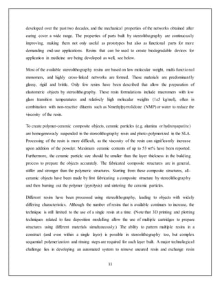11
developed over the past two decades, and the mechanical properties of the networks obtained after
curing cover a wide range. The properties of parts built by stereolithography are continuously
improving, making them not only useful as prototypes but also as functional parts for more
demanding end-use applications. Resins that can be used to create biodegradable devices for
application in medicine are being developed as well, see below.
Most of the available stereolithography resins are based on low molecular weight, multi-functional
monomers, and highly cross-linked networks are formed. These materials are predominantly
glassy, rigid and brittle. Only few resins have been described that allow the preparation of
elastomeric objects by stereolithography. These resin formulations include macromers with low
glass transition temperatures and relatively high molecular weights (1e5 kg/mol), often in
combination with non-reactive diluents such as Nmethylpyrrolidone (NMP) or water to reduce the
viscosity of the resin.
To create polymer-ceramic composite objects, ceramic particles (e.g. alumina or hydroxyapatite)
are homogeneously suspended in the stereolithography resin and photo-polymerized in the SLA.
Processing of the resin is more difficult, as the viscosity of the resin can significantly increase
upon addition of the powder. Maximum ceramic contents of up to 53 wt% have been reported.
Furthermore, the ceramic particle size should be smaller than the layer thickness in the building
process to prepare the objects accurately. The fabricated composite structures are in general,
stiffer and stronger than the polymeric structures. Starting from these composite structures, all-
ceramic objects have been made by first fabricating a composite structure by stereolithography
and then burning out the polymer (pyrolysis) and sintering the ceramic particles.
Different resins have been processed using stereolithography, leading to objects with widely
differing characteristics. Although the number of resins that is available continues to increase, the
technique is still limited to the use of a single resin at a time. (Note that 3D printing and plotting
techniques related to fuse deposition modelling allow the use of multiple cartridges to prepare
structures using different materials simultaneously.) The ability to pattern multiple resins in a
construct (and even within a single layer) is possible in stereolithography too, but complex
sequential polymerization and rinsing steps are required for each layer built. A major technological
challenge lies in developing an automated system to remove uncured resin and exchange resin
 