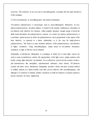 12
reservoirs. The restriction to use one resin in stereolithography is perhaps the true major limitation
of the technique.
2.3.New developments in stereolithography and related technologies
Two-photon polymerization is increasingly used in stereo-lithographic fabrication. In two-
photon polymerizations, the photo initiator is excited by the (nearly) simultaneous absorption of
two photons with relatively low intensity, which together introduce enough energy to break the
labile bond and initiate the polymerizations reaction. As a result, two-photon polymerizations is
a non-linear optical process in which the polymerizations rate is proportional to the square of the
laser intensity, as opposed to a linear relationship as is the case for single-photon
polymerizations. This leads to a more localized initiation of the polymerizations, and therefore
to higher resolutions. Using stereolithography setups based on two-photon absorption,
resolutions as high as 200 nm can be obtained.
Holography or interference lithography is a technique in which two or more light sources are
used to create an interference pattern. By superposition of the light waves, regular patterns with
locally varying light intensities are obtained. It is a well-known process for the creation of micro-
and nanostructures like nanopillars, nanostructured substrates, micro frames, 3D photonic
crystals and micro sieves. Interference holography provides a faster and more accurate method
to solidify patterns in a photo-curable resin than can be achieved with stereolithography, and
although it is restricted to a limited number of patterns it could be of interest to prepare repetitive
porous structures for tissue engineering.
 