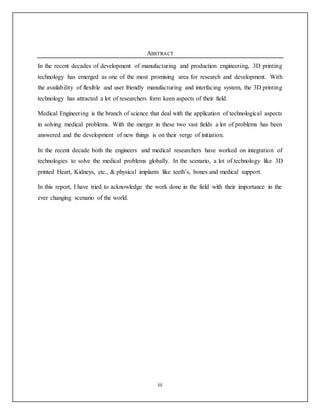 iii
ABSTRACT
In the recent decades of development of manufacturing and production engineering, 3D printing
technology has emerged as one of the most promising area for research and development. With
the availability of flexible and user friendly manufacturing and interfacing system, the 3D printing
technology has attracted a lot of researchers form keen aspects of their field.
Medical Engineering is the branch of science that deal with the application of technological aspects
in solving medical problems. With the merger in these two vast fields a lot of problems has been
answered and the development of new things is on their verge of initiation.
In the recent decade both the engineers and medical researchers have worked on integration of
technologies to solve the medical problems globally. In the scenario, a lot of technology like 3D
printed Heart, Kidneys, etc., & physical implants like teeth’s, bones and medical support.
In this report, I have tried to acknowledge the work done in the field with their importance in the
ever changing scenario of the world.
 