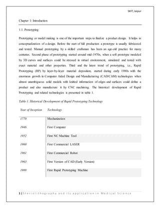 SKIT,Jaipur
1 | S t e r i o l i t h o g r a p h y a n d i t s a p p l i c a t i o n i n M e d i c a l S c i e n c e
Chapter 1: Introduction
1.1. Prototyping
Prototyping or model making is one of the important steps to finalize a product design. It helps in
conceptualization of a design. Before the start of full production a prototype is usually fabricated
and tested. Manual prototyping by a skilled craftsman has been an age-old practice for many
centuries. Second phase of prototyping started around mid-1970s, when a soft prototype modeled
by 3D curves and surfaces could be stressed in virtual environment, simulated and tested with
exact material and other properties. Third and the latest trend of prototyping, i.e., Rapid
Prototyping (RP) by layer-by-layer material deposition, started during early 1980s with the
enormous growth in Computer Aided Design and Manufacturing (CAD/CAM) technologies when
almost unambiguous solid models with knitted information of edges and surfaces could define a
product and also manufacture it by CNC machining. The historical development of Rapid
Prototyping and related technologies is presented in table 1.
Table 1. Historical Development of Rapid Prototyping Technology
Year of Inception Technology
1770 Mechanization
1946 First Computer
1952 First NC Machine Tool
1960 First Commercial LASER
1961 First Commercial Robot
1963 First Version of CAD (Early Version)
1988 First Rapid Prototyping Machine
 