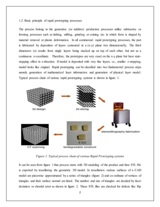 2
1.2. Basic principle of rapid prototyping processes
The process belong to the generative (or additive) production processes unlike subtractive or
forming processes such as lathing, milling, grinding or coining etc. in which form is shaped by
material removal or plastic deformation. In all commercial rapid prototyping processes, the part
is fabricated by deposition of layers contoured in a (x-y) plane two dimensionally. The third
dimension (z) results from single layers being stacked up on top of each other, but not as a
continuous z-coordinate. Therefore, the prototypes are very exact on the x-y plane but have stair-
stepping effect in z-direction. If model is deposited with very fine layers, i.e., smaller z-stepping,
model looks like original. Rapid prototyping can be classified into two fundamental process steps
namely generation of mathematical layer information and generation of physical layer model.
Typical process chain of various rapid prototyping systems is shown in figure 1.
Figure 1. Typical process chain of various Rapid Prototyping systems
It can be seen from figure 1 that process starts with 3D modeling of the product and then STL file
is exported by tessellating the geometric 3D model. In tessellation various surfaces of a CAD
model are piecewise approximated by a series of triangles (figure 2) and co-ordinate of vertices of
triangles and their surface normal are listed. The number and size of triangles are decided by facet
deviation or chordal error as shown in figure 2. These STL files are checked for defects like flip
 