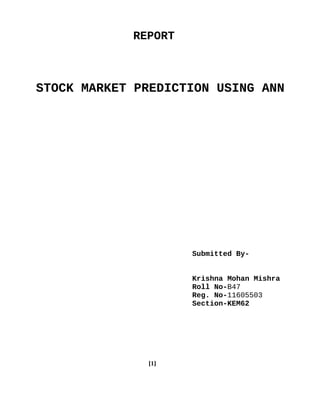 REPORT
STOCK MARKET PREDICTION USING ANN
Submitted By-
Krishna Mohan Mishra
Roll No-B47
Reg. No-11605503
Section-KEM62
[1]
 