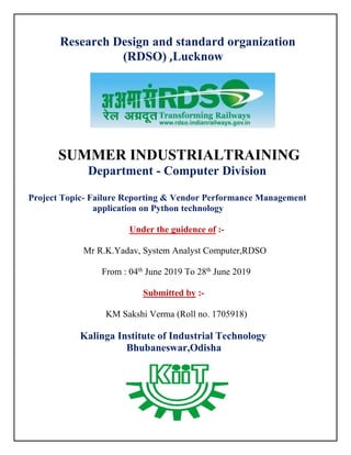 Research Design and standard organization
(RDSO) ,Lucknow
SUMMER INDUSTRIALTRAINING
Department - Computer Division
Project Topic- Failure Reporting & Vendor Performance Management
application on Python technology
Under the guidence of :-
Mr R.K.Yadav, System Analyst Computer,RDSO
From : 04th
June 2019 To 28th
June 2019
Submitted by :-
KM Sakshi Verma (Roll no. 1705918)
Kalinga Institute of Industrial Technology
Bhubaneswar,Odisha
 