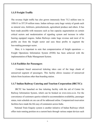 5
1.1.5 Freight Traffic
The revenue fright traffic has also grown immensely from 73.2 million tons in
1950-51 to 557.39 million tones. Indian railways carry huge variety of goods such
as mineral ores, fertilizers, petrochemicals, agricultural produce and others. It has
been made possible with measures such as line capacity augmentation on certain
critical sectors and modernization of signaling system and increase in roller
bearing equipped wagons. Indian Railways make huge revenue and most of its
profits are from the freight sector and uses these profits to augment the
loss-making passenger sector.
Here, it is important to note that computerization of freight operations ---
Freight Operations Information System (FOIS) has been achieved with the
implementation of Rake Management System.
1.1.6 Facilities for Passengers
Computer based unreserved ticketing takes care of the large chunk of
unreserved segment of passengers. This facility allows issuance of unreserved
tickets from locations other than boarding station.
1.1.7 Indian Railway Catering and Tourism Corporation (IRCTC):
IRCTC has launched on line ticketing facility with the aid of Center for
Railway Information System, which can be booked on www.irctc.co.in. For the
convenience of customers queries related to accommodation availability, passenger
status, train schedule etc are can all be addressed online. Computerized reservation
facilities have made the life easy of commuters across India.
National Train Enquiry system is another initiative of Indian Railways which
offers train running position on a current basis through various output devices such
 