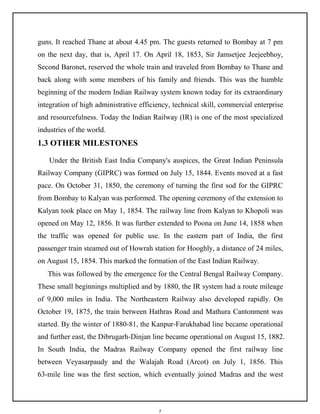 7
guns. It reached Thane at about 4.45 pm. The guests returned to Bombay at 7 pm
on the next day, that is, April 17. On April 18, 1853, Sir Jamsetjee Jeejeebhoy,
Second Baronet, reserved the whole train and traveled from Bombay to Thane and
back along with some members of his family and friends. This was the humble
beginning of the modern Indian Railway system known today for its extraordinary
integration of high administrative efficiency, technical skill, commercial enterprise
and resourcefulness. Today the Indian Railway (IR) is one of the most specialized
industries of the world.
1.3 OTHER MILESTONES
Under the British East India Company's auspices, the Great Indian Peninsula
Railway Company (GIPRC) was formed on July 15, 1844. Events moved at a fast
pace. On October 31, 1850, the ceremony of turning the first sod for the GIPRC
from Bombay to Kalyan was performed. The opening ceremony of the extension to
Kalyan took place on May 1, 1854. The railway line from Kalyan to Khopoli was
opened on May 12, 1856. It was further extended to Poona on June 14, 1858 when
the traffic was opened for public use. In the eastern part of India, the first
passenger train steamed out of Howrah station for Hooghly, a distance of 24 miles,
on August 15, 1854. This marked the formation of the East Indian Railway.
This was followed by the emergence for the Central Bengal Railway Company.
These small beginnings multiplied and by 1880, the IR system had a route mileage
of 9,000 miles in India. The Northeastern Railway also developed rapidly. On
October 19, 1875, the train between Hathras Road and Mathura Cantonment was
started. By the winter of 1880-81, the Kanpur-Farukhabad line became operational
and further east, the Dibrugarh-Dinjan line became operational on August 15, 1882.
In South India, the Madras Railway Company opened the first railway line
between Veyasarpaudy and the Walajah Road (Arcot) on July 1, 1856. This
63-mile line was the first section, which eventually joined Madras and the west
 