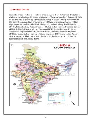 10
2.3 Division Details
Indian Railways divides its operations into zones, which are further sub-divided into
divisions, each having a divisional headquarters. There are a total of 17 zones.[1] Each
of the divisions is headed by a Divisional Railway Manager (DRM), who reports to
the General Manager (GM) of the zone. A DRM can be appointed from any of the
eight organized services of Indian Railways, viz. Indian Railway Traffic Service
(IRTS), Indian Railway Accounts Service (IRAS), Indian Railway Personnel Service
(IRPS), Indian Railway Service of Engineers (IRSE), Indian Railway Service of
Mechanical Engineers (IRSME), Indian Railway Service of Electrical Engineers
(IRSEE), Indian Railway Service of Signal Engineers (IRSSE) and Indian Railway
Stores Service (IRSS) for the tenure of three years, but it can be exceeded on the
recommendation of Railway Board.
 