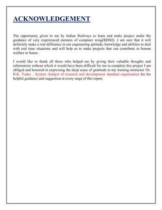ACKNOWLEDGEMENT
The opportunity given to me by Indian Railways to learn and make project under the
guidance of very experienced mentors of computer wing(RDSO) .I am sure that it will
definitely make a real difference in our engineering aptitude, knowledge and abilities to deal
with real time situations and will help us to make projects that can contribute in human
welfare in future .
I would like to thank all those who helped me by giving their valuable thoughts and
information without which it would have been difficult for me to complete this project I am
obliged and honored in expressing the deep sense of gratitude to my training instructor Mr.
R.K. Yadav , System Analyst of research and development standard organization for his
helpful guidance and suggestion at every stage of this report.
 